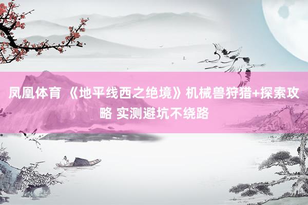 凤凰体育 《地平线西之绝境》机械兽狩猎+探索攻略 实测避坑不绕路