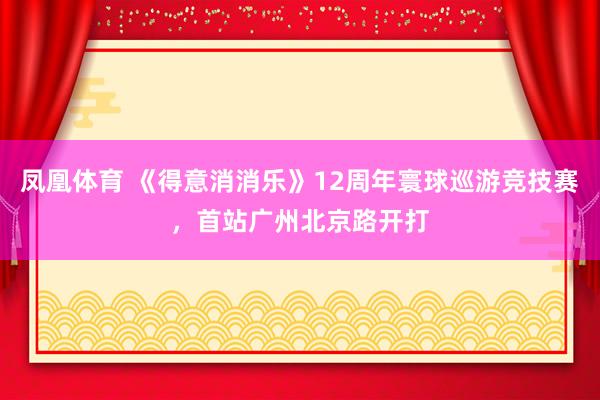 凤凰体育 《得意消消乐》12周年寰球巡游竞技赛，首站广州北京路开打