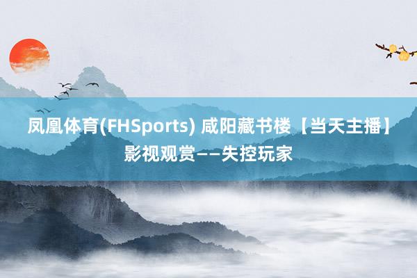 凤凰体育(FHSports) 咸阳藏书楼【当天主播】影视观赏——失控玩家