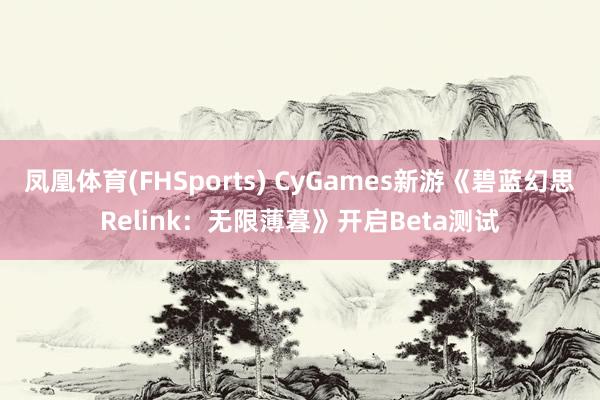 凤凰体育(FHSports) CyGames新游《碧蓝幻思Relink：无限薄暮》开启Beta测试