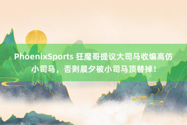 PhoenixSports 狂魔哥提议大司马收编高仿小司马，否则晨夕被小司马顶替掉！