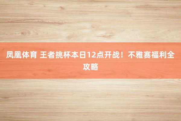 凤凰体育 王者挑杯本日12点开战！不雅赛福利全攻略