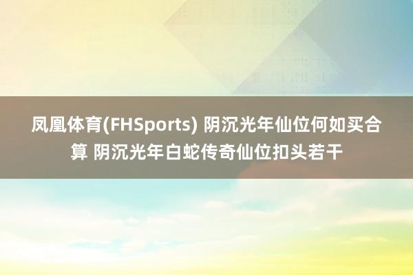 凤凰体育(FHSports) 阴沉光年仙位何如买合算 阴沉光年白蛇传奇仙位扣头若干