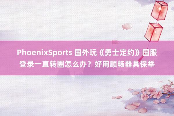 PhoenixSports 国外玩《勇士定约》国服登录一直转圈怎么办？好用顺畅器具保举