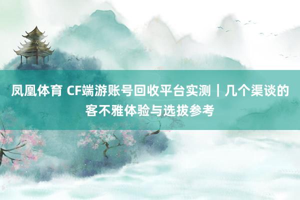 凤凰体育 CF端游账号回收平台实测｜几个渠谈的客不雅体验与选拔参考