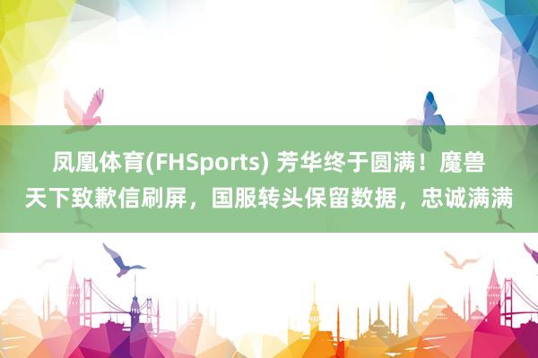 凤凰体育(FHSports) 芳华终于圆满！魔兽天下致歉信刷屏，国服转头保留数据，忠诚满满