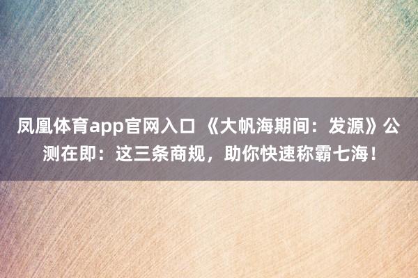 凤凰体育app官网入口 《大帆海期间：发源》公测在即：这三条商规，助你快速称霸七海！