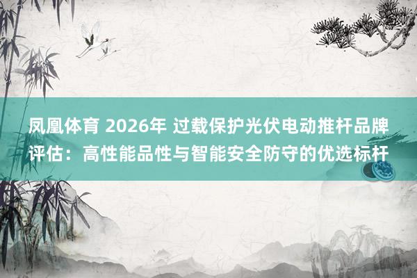 凤凰体育 2026年 过载保护光伏电动推杆品牌评估：高性能品性与智能安全防守的优选标杆