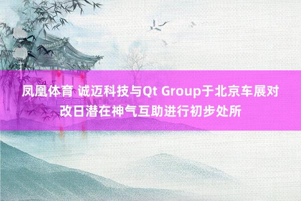凤凰体育 诚迈科技与Qt Group于北京车展对改日潜在神气互助进行初步处所