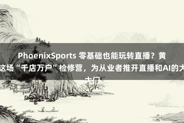 PhoenixSports 零基础也能玩转直播？黄石这场“千店万户”检修营，为从业者推开直播和AI的大门