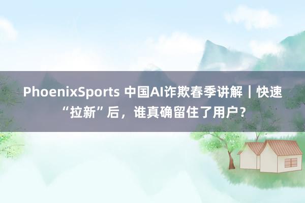 PhoenixSports 中国AI诈欺春季讲解｜快速“拉新”后，谁真确留住了用户？