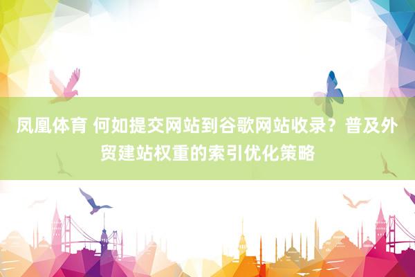 凤凰体育 何如提交网站到谷歌网站收录？普及外贸建站权重的索引优化策略