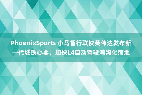 PhoenixSports 小马智行联袂英伟达发布新一代域铁心器，加快L4自动驾驶鸿沟化落地