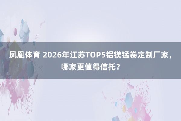 凤凰体育 2026年江苏TOP5铝镁锰卷定制厂家，哪家更值得信托？