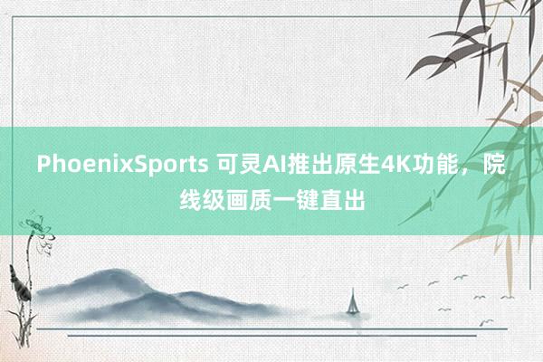 PhoenixSports 可灵AI推出原生4K功能，院线级画质一键直出