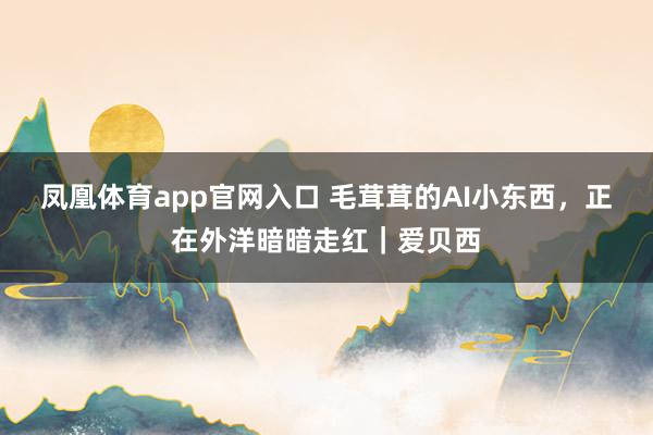 凤凰体育app官网入口 毛茸茸的AI小东西，正在外洋暗暗走红｜爱贝西