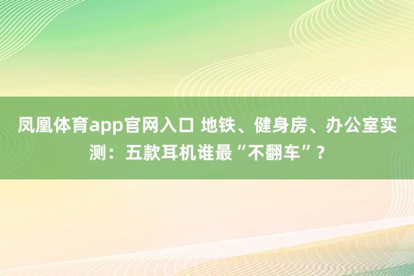 凤凰体育app官网入口 地铁、健身房、办公室实测：五款耳机谁最“不翻车”？