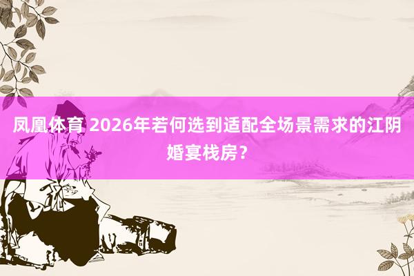 凤凰体育 2026年若何选到适配全场景需求的江阴婚宴栈房？