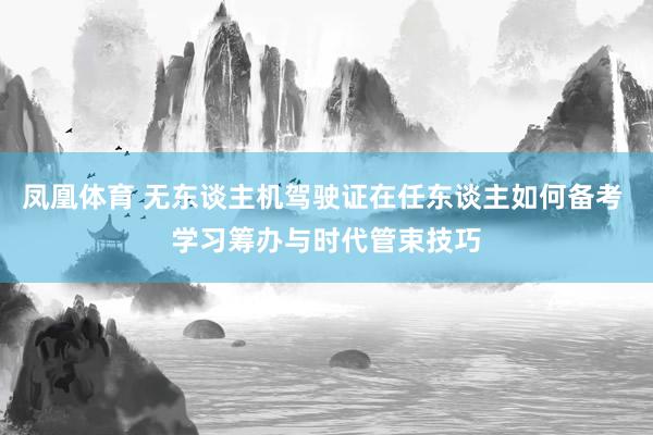 凤凰体育 无东谈主机驾驶证在任东谈主如何备考 学习筹办与时代管束技巧