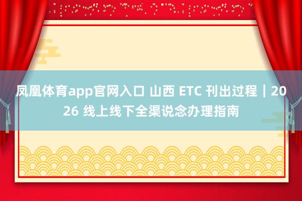 凤凰体育app官网入口 山西 ETC 刊出过程｜2026 线上线下全渠说念办理指南