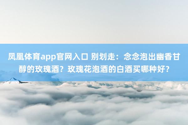 凤凰体育app官网入口 别划走：念念泡出幽香甘醇的玫瑰酒？玫瑰花泡酒的白酒买哪种好？