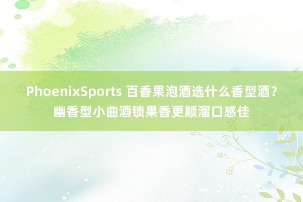 PhoenixSports 百香果泡酒选什么香型酒？幽香型小曲酒锁果香更顺溜口感佳