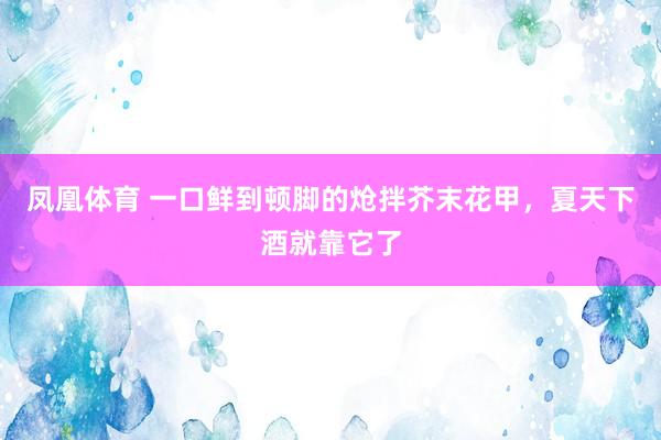 凤凰体育 一口鲜到顿脚的炝拌芥末花甲，夏天下酒就靠它了