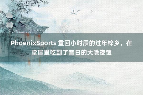 PhoenixSports 重回小时辰的过年梓乡，在堂屋里吃到了昔日的大除夜饭