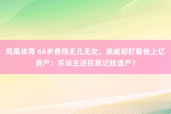 凤凰体育 66岁费翔无儿无女，亲戚却盯着他上亿资产：东谈主还在就记挂遗产？