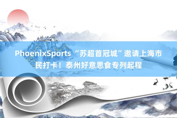 PhoenixSports “苏超首冠城”邀请上海市民打卡！泰州好意思食专列起程