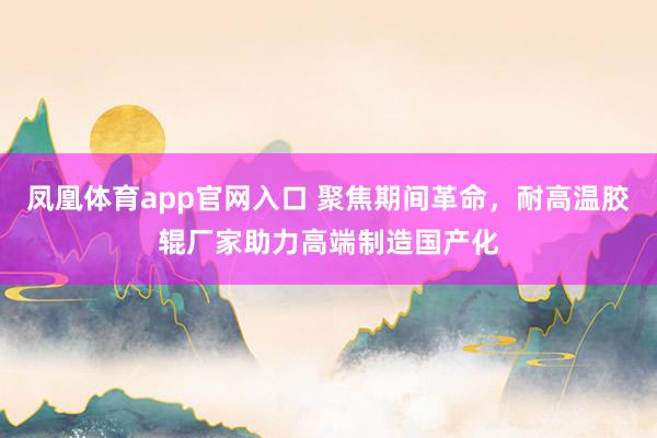 凤凰体育app官网入口 聚焦期间革命，耐高温胶辊厂家助力高端制造国产化