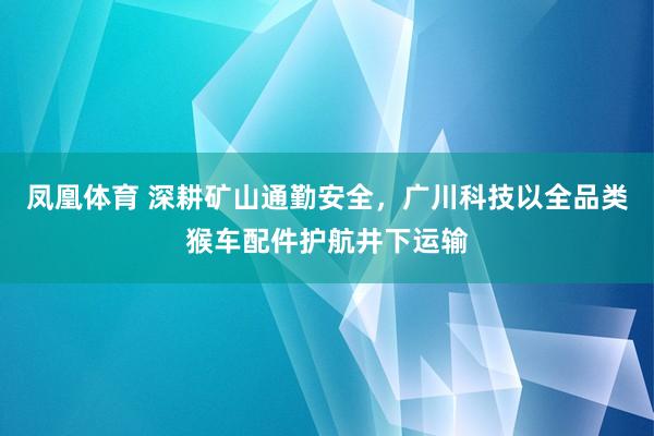 凤凰体育 深耕矿山通勤安全，广川科技以全品类猴车配件护航井下运输
