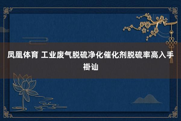 凤凰体育 工业废气脱硫净化催化剂脱硫率高入手褂讪