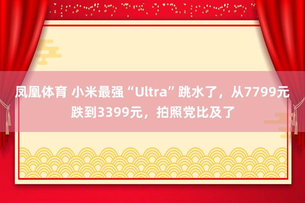 凤凰体育 小米最强“Ultra”跳水了，从7799元跌到3399元，拍照党比及了