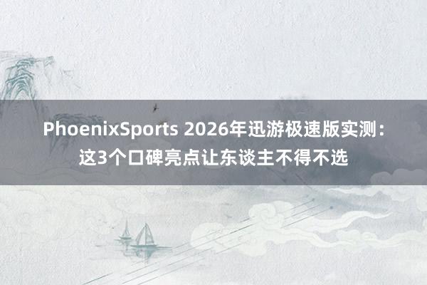 PhoenixSports 2026年迅游极速版实测：这3个口碑亮点让东谈主不得不选