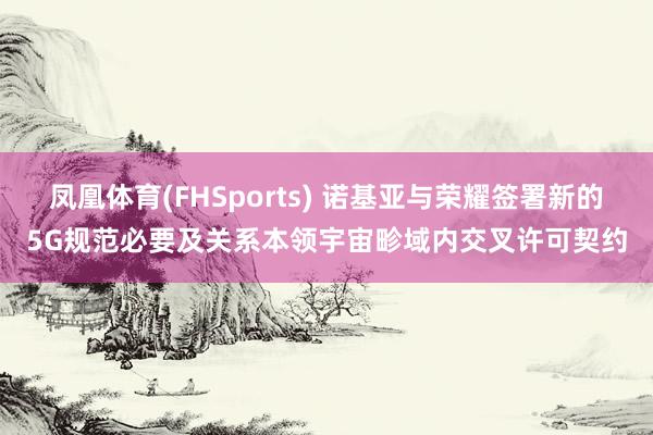凤凰体育(FHSports) 诺基亚与荣耀签署新的5G规范必要及关系本领宇宙畛域内交叉许可契约