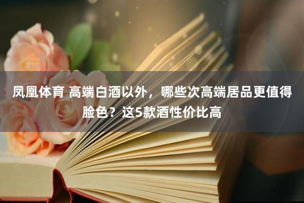 凤凰体育 高端白酒以外，哪些次高端居品更值得脸色？这5款酒性价比高
