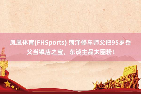 凤凰体育(FHSports) 菏泽修车师父把95岁岳父当镇店之宝，东谈主品太圈粉！