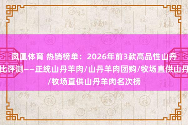 凤凰体育 热销榜单：2026年前3款高品性山丹羊肉品牌对比评测——正统山丹羊肉/山丹羊肉团购/牧场直供山丹羊肉名次榜