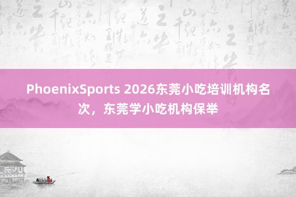 PhoenixSports 2026东莞小吃培训机构名次，东莞学小吃机构保举