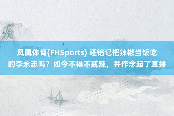 凤凰体育(FHSports) 还铭记把辣椒当饭吃的李永志吗？如今不得不戒辣，并作念起了直播