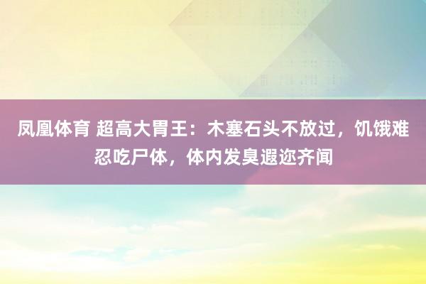 凤凰体育 超高大胃王：木塞石头不放过，饥饿难忍吃尸体，体内发臭遐迩齐闻