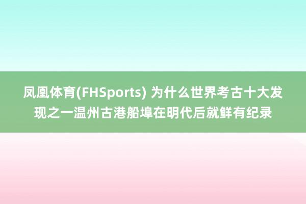 凤凰体育(FHSports) 为什么世界考古十大发现之一温州古港船埠在明代后就鲜有纪录