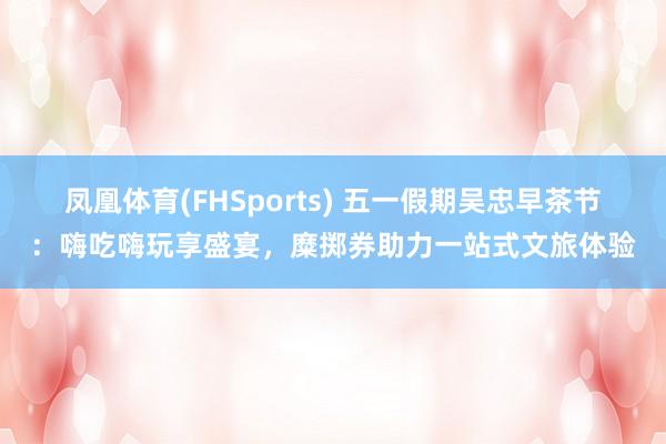凤凰体育(FHSports) 五一假期吴忠早茶节：嗨吃嗨玩享盛宴，糜掷券助力一站式文旅体验