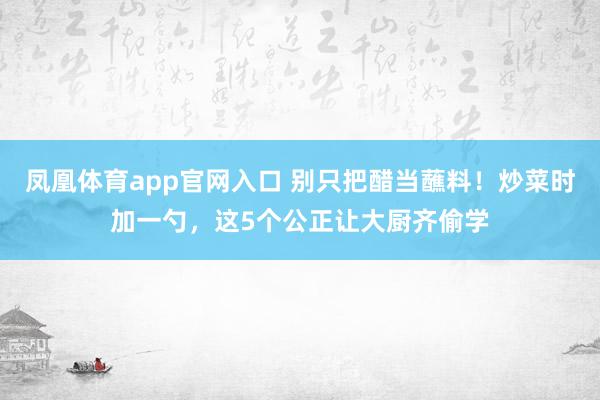凤凰体育app官网入口 别只把醋当蘸料！炒菜时加一勺，这5个公正让大厨齐偷学