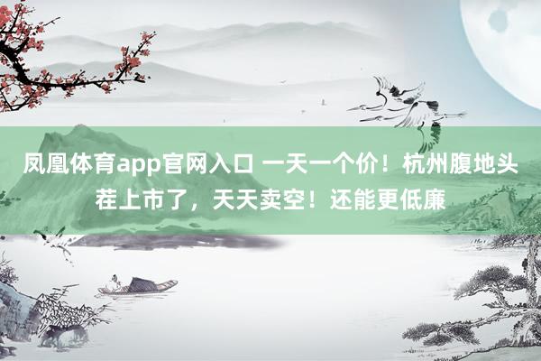 凤凰体育app官网入口 一天一个价！杭州腹地头茬上市了，天天卖空！还能更低廉