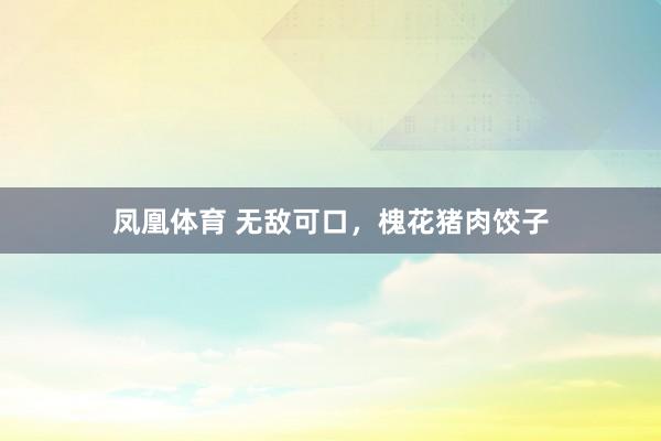 凤凰体育 无敌可口，槐花猪肉饺子