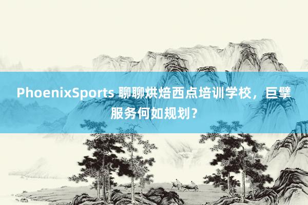 PhoenixSports 聊聊烘焙西点培训学校，巨擘服务何如规划？