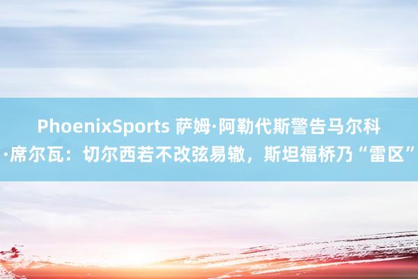PhoenixSports 萨姆·阿勒代斯警告马尔科·席尔瓦：切尔西若不改弦易辙，斯坦福桥乃“雷区”