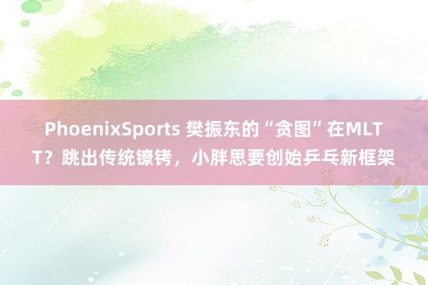 PhoenixSports 樊振东的“贪图”在MLTT？跳出传统镣铐，小胖思要创始乒乓新框架